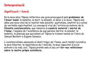 Interpretació Significació i funció En la seva obra Tàpies reflecteix una gran preocupació pels  problemes de l'ésser humà : la malaltia, la mort, la soledat, el dolor o el sexe. Tàpies ens dóna una nova visió de la realitat més senzilla i quotidiana, enaltint-la a cotes de veritable espiritualitat. La concepció vital de l'artista es nodreix de la  filosofia existencialista , que remarca la  condició material i mortal de l'home , l'angúnia de l'existència de què parlava Sartre; la soledat, la malaltia, la pobresa que percebem en Tàpies la trobem també en l'obra de Samuel Beckett o Eugene Ionesco.  L'existencialisme assenyala el destí tràgic de l'home, però també reivindica la seva llibertat, la importància de l'individu, la seva capacitat d'acció enfront a la vida; així, Tàpies pretén amb el seu art  fer-nos reflexionar sobre la nostra pròpia existència. 