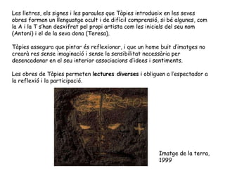 Les lletres, els signes i les paraules que Tàpies introdueix en les seves obres formen un llenguatge ocult i de difícil comprensió, si bé algunes, com la A i la T s’han desxifrat pel propi artista com les inicials del seu nom (Antoni) i el de la seva dona (Teresa). Tàpies assegura que pintar és reflexionar, i que un home buit d’imatges no crearà res sense imaginació i sense la sensibilitat necessària per desencadenar en el seu interior associacions d’idees i sentiments. Les obres de Tàpies permeten  lectures diverses  i obliguen a l’espectador a la reflexió i la participació. Imatge de la terra , 1999 