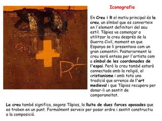 Iconografia En  Creu i R  el motiu principal és  la creu , un símbol que es converteix en l'element definitori del seu estil. Tàpies va començar a utilitzar la creu després de la Guerra Civil, moment en que Espanya se li presentava com un gran cementiri. Posteriorment la creu serà entesa per l'artista com a  símbol   de les coordenades de l'espai . Però la creu també estarà connectada amb la religió, el c ristianisme  i amb tota una tradició que arrenca de  l'art medieval  i que Tàpies recupera per donar-li un sentit de comporaneïtat.  La creu  també significa, segons Tàpies, la  lluita de dues forces oposades  que es troben en un punt. Formalment serveix per posar ordre i sentit constructiu a la composició.  