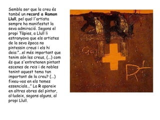 Sembla ser que la creu és també un  record a Ramon Llull , pel qual l'artista sempre ha manifestat la seva admiració. Segons el propi Tàpies, a Llull li estranyava que els artistes de la seva època no pintessin creus i els hi deia:”...el més important que tenim són les creus, (...) com és que s'entretenen pintant escenes de reis i de nobles tenint aquest tema tan important de la creu? (...) fixeu-vos en els temes essencials...” La  R  apareix en altres obres del pintor, al·ludeix, segons alguns, al propi Llull. 