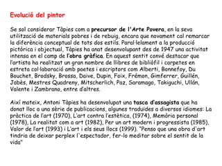 Evolució del pintor Se sol considerar Tàpies com a  precursor de l'Arte Povera , en la seva utilització de materials pobres i de rebuig, encara que novament cal remarcar la diferència conceptual de tots dos estils. Paral·lelament a la producció pictòrica i objectual, Tàpies ha anat desenvolupant des de 1947 una activitat intensa en el camp de  l’obra gràfica . En aquest sentit convé destacar que l’artista ha realitzat un gran nombre de llibres de bibliòfil i carpetes en estreta col·laboració amb poetes i escriptors com Alberti, Bonnefoy, Du Bouchet, Brodsky, Brossa, Daive, Dupin, Foix, Frémon, Gimferrer, Guillén, Jabès, Mestres Quadreny, Mitscherlich, Paz, Saramago, Takiguchi, Ullán, Valente i Zambrano, entre d’altres. Així mateix, Antoni Tàpies ha desenvolupat una  tasca d’assagista  que ha donat lloc a una sèrie de publicacions, algunes traduïdes a diversos idiomes: La pràctica de l’art (1970), L’art contra l’estètica, (1974), Memòria personal (1978), La realitat com a art (1982), Per un art modern i progressista (1985), Valor de l’art (1993) i L’art i els seus llocs (1999). “Penso que una obra d'art tindria de deixar perplex l'espectador, fer-lo meditar sobre el sentit de la vida"    
