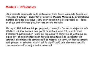 Models i influències Els principals exponents de la pintura matèrica foren, a més de Tàpies, els francesos  Fautrier  i  Dubuffet  i l'espanyol  Manolo Millares .  L'informalisme matèric  serà des dels  anys 1950  el principal mitjà d'expressió de Tàpies, en el que amb diverses peculiaritats encara treballa.  Als anys 1970,  influenciat pel pop-art , començà a fer servir objectes més sòlids en les seves obres, com parts de mobles. Amb tot, la utilització d'elements quotidians en l'obra de Tàpies no té el mateix objectiu que en el pop-art, on són utilitzats per fer una banalització de la societat de consum i els mitjans de comunicació de masses; en canvi, en Tàpies sempre està present el substrat espiritual, la significació dels elements senzills com evocadors d'un major ordre universal. 