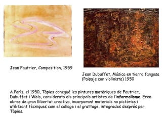 Jean Fautrier, Composition, 1959 Jean Dubuffet, Música en tierra fangosa  (Paisaje con violinista) 1950 A París, el 1950, Tàpies conegué les pintures matèriques de Fautrier, Dubuffet i Wols, considerats els principals artistes de l’i nformalisme . Eren obres de gran llibertat creativa, incorporant materials no pictòrics i utilitzant tècniques com el collage i el grattage, integrades després per Tàpies.  