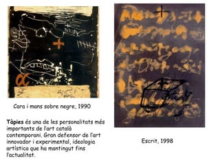 Cara i mans sobre negre, 1990  Escrit, 1998  Tàpies  és una de les personalitats més importants de l’art català contemporani. Gran defensor de l’art innovador i experimental, ideologia artística que ha mantingut fins l’actualitat. 