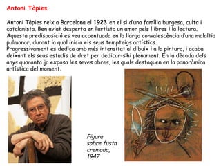Antoni Tàpies Antoni Tàpies neix a Barcelona el  1923  en el si d’una família burgesa, culta i catalanista. Ben aviat desperta en l’artista un amor pels llibres i la lectura. Aquesta predisposició es veu accentuada en la llarga convalescència d’una malaltia pulmonar, durant la qual inicia els seus tempteigs artístics. Progressivament es dedica amb més intensitat al dibuix i a la pintura, i acaba deixant els seus estudis de dret per dedicar-s’hi plenament. En la dècada dels anys quaranta ja exposa les seves obres, les quals destaquen en la panoràmica artística del moment. Figura sobre fusta cremada, 1947 