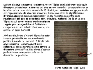 Durant els  anys cinquanta i seixanta  Antoni Tàpies anirà elaborant un seguit d’ imatges , generalment  extretes del seu entorn  immediat, que apareixeran en les diferents etapes de la seva evolució. Sovint, una  mateixa imatge , a més de ser  representada de diverses maneres , tindrà una sèrie de  significacions diferenciades  que s’aniran superposant. El seu missatge se centra en la  revaloració del que es considera baix, repulsiu, material  (no és en va que Tàpies escull sovint  temes tradicionalment tinguts per desagradables  i fetitxistes, com poden ser una sabata abandonada, una aixella, un peu i d’altres).  Així mateix, l’obra d’Antoni Tàpies ha estat sempre  permeable als esdeveniments polítics i socials  del moment. A finals dels  anys seixanta i començament dels setanta , el seu compromís polític  contra la dictadura  s’intensifica, i les obres d’aquest període tenen un marcat caràcter de denúncia i de protesta. Porta metàl·lica i violí, 1956 
