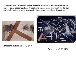 Esperit català II, 1974 Coincidint amb l’eclosió de  l’arte povera  a Europa i el  postminimalisme  als EUA, Tàpies accentua el seu treball amb objectes, no mostrant-los tal com són, sinó imprimint-los el seu segell i incorporant-los al seu llenguatge.  Cardboard en forma de 'T‘, 1968 