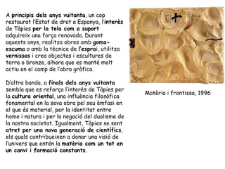 A  principis dels anys vuitanta , un cop restaurat l’Estat de dret a Espanya, l’ interès  de Tàpies  per la tela com a suport  adquireix una força renovada. Durant aquests anys, realitza obres amb  goma-escuma  o amb la tècnica de  l’espra i, utilitza  vernissos  i crea objectes i escultures de terra o bronze, alhora que es manté molt actiu en el camp de l’obra gràfica.  D’altra banda, a  finals dels anys vuitanta  sembla que es reforça l’interès de Tàpies per la  cultura oriental , una influència filosòfica fonamental en la seva obra pel seu èmfasi en el que és material, per la identitat entre home i natura i per la negació del dualisme de la nostra societat. Igualment, Tàpies se sent  atret per una nova generació de científics , els quals contribueixen a donar una visió de l’univers que entén la  matèria com un tot en un canvi i formació constants .  Matèria i frontissa, 1996 