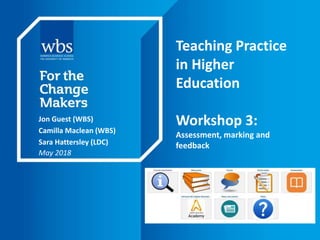 Teaching Practice
in Higher
Education
Workshop 3:
Assessment, marking and
feedback
Jon Guest (WBS)
Camilla Maclean (WBS)
Sara Hattersley (LDC)
May 2018
 