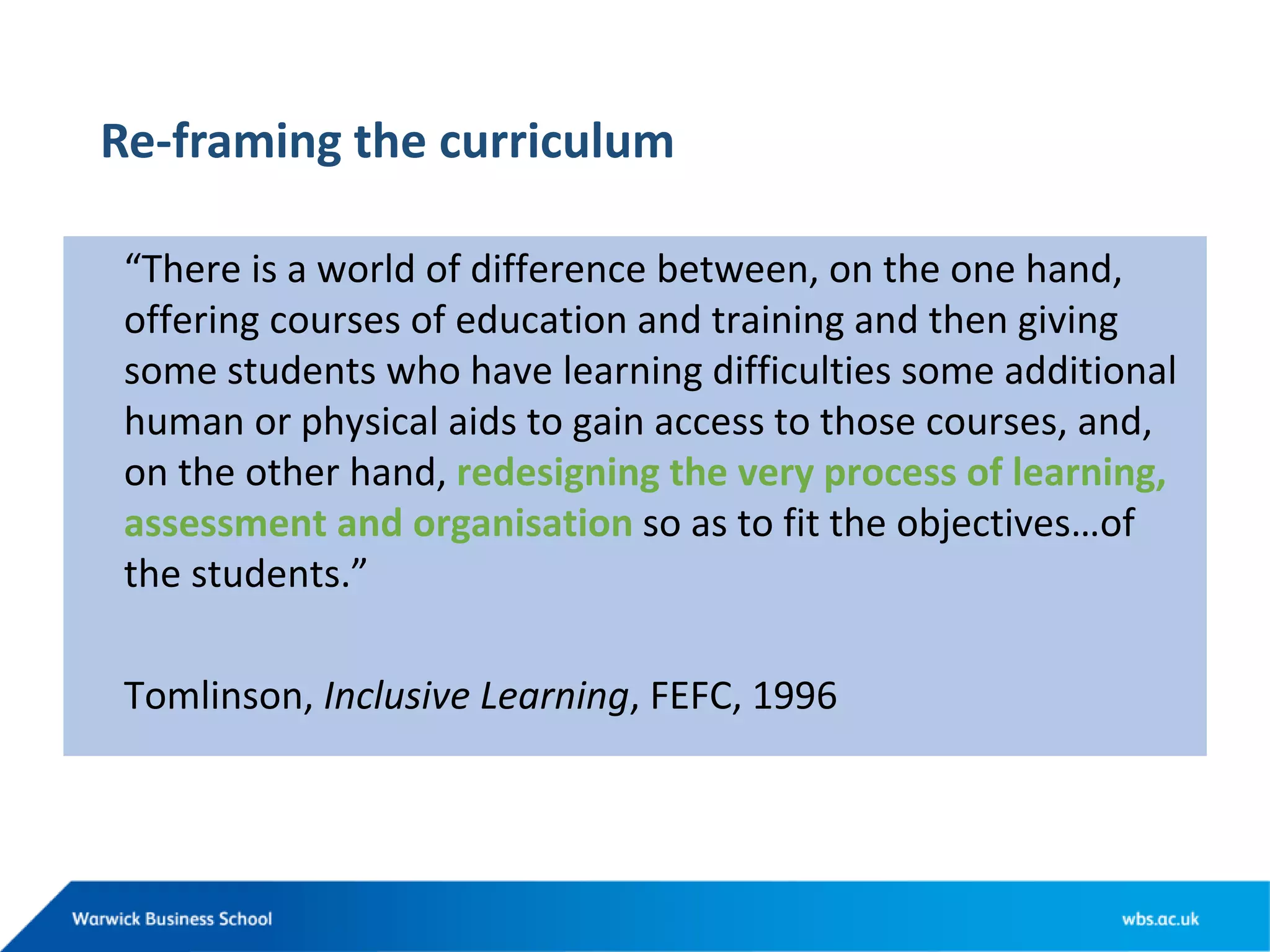 Re-framing the curriculum
“There is a world of difference between, on the one hand,
offering courses of education and training and then giving
some students who have learning difficulties some additional
human or physical aids to gain access to those courses, and,
on the other hand, redesigning the very process of learning,
assessment and organisation so as to fit the objectives…of
the students.”
Tomlinson, Inclusive Learning, FEFC, 1996
 
