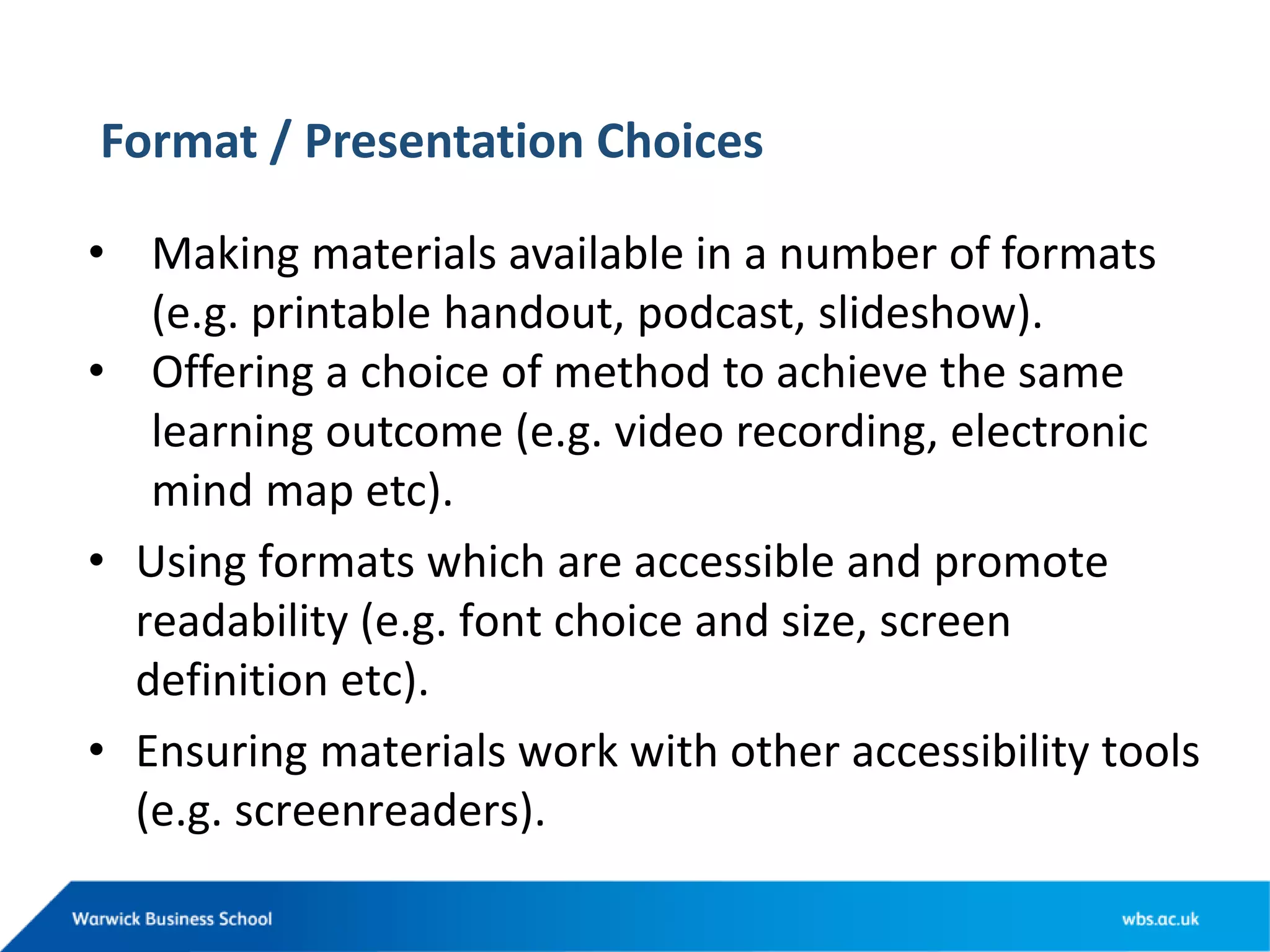Format / Presentation Choices
• Making materials available in a number of formats
(e.g. printable handout, podcast, slideshow).
• Offering a choice of method to achieve the same
learning outcome (e.g. video recording, electronic
mind map etc).
• Using formats which are accessible and promote
readability (e.g. font choice and size, screen
definition etc).
• Ensuring materials work with other accessibility tools
(e.g. screenreaders).
 