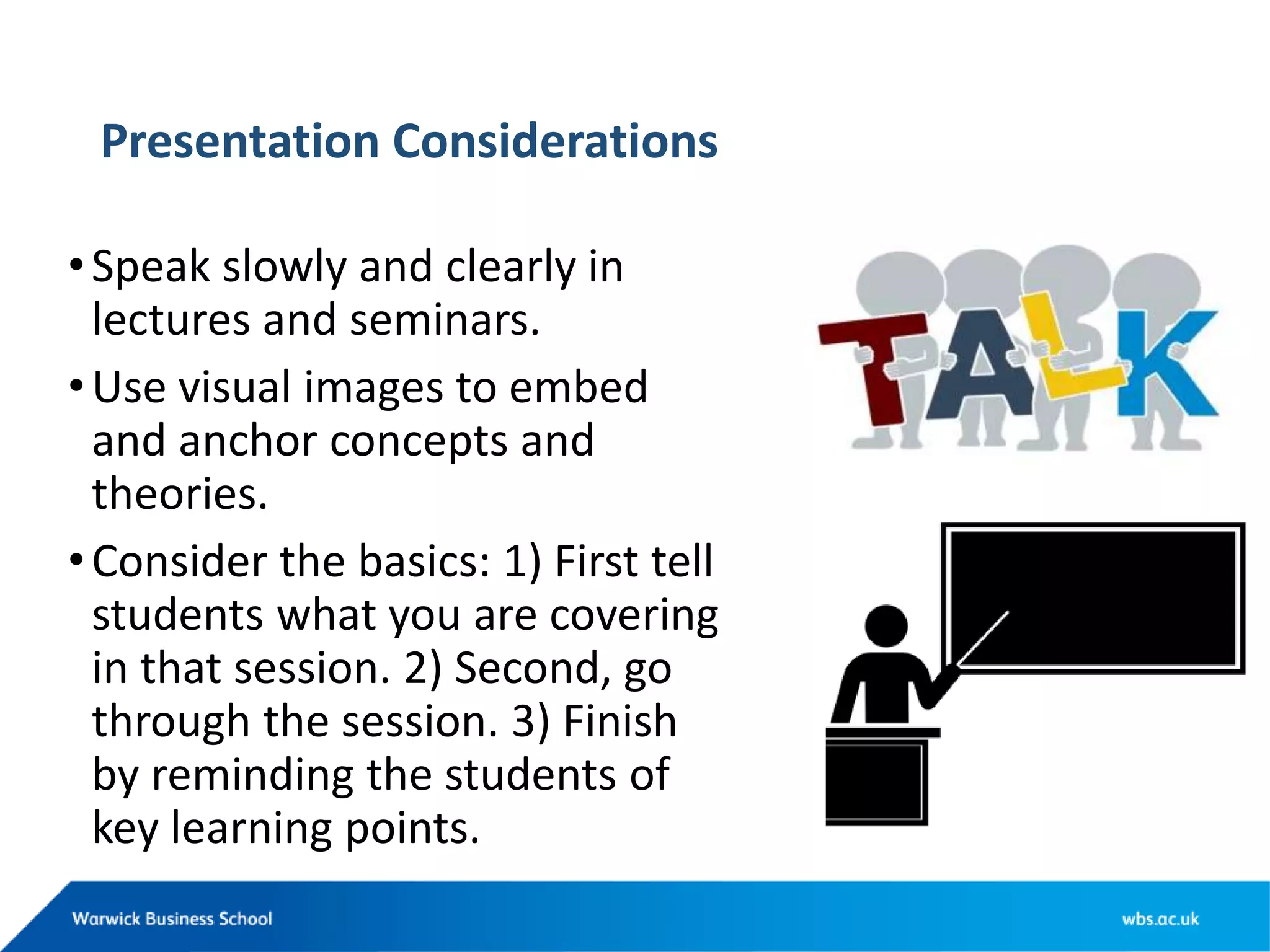 Presentation Considerations
•Speak slowly and clearly in
lectures and seminars.
•Use visual images to embed
and anchor concepts and
theories.
•Consider the basics: 1) First tell
students what you are covering
in that session. 2) Second, go
through the session. 3) Finish
by reminding the students of
key learning points.
 