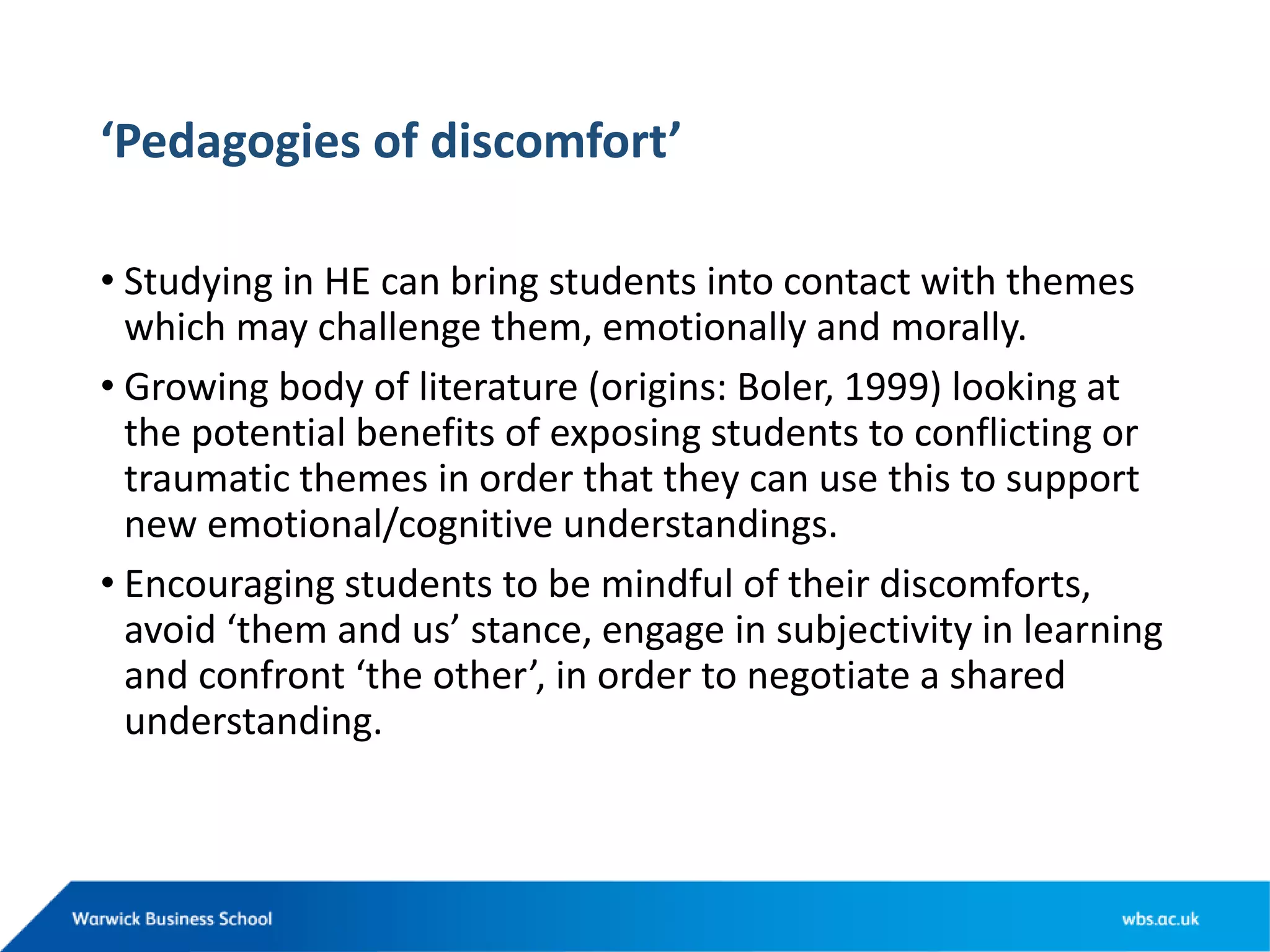 ‘Pedagogies of discomfort’
• Studying in HE can bring students into contact with themes
which may challenge them, emotionally and morally.
• Growing body of literature (origins: Boler, 1999) looking at
the potential benefits of exposing students to conflicting or
traumatic themes in order that they can use this to support
new emotional/cognitive understandings.
• Encouraging students to be mindful of their discomforts,
avoid ‘them and us’ stance, engage in subjectivity in learning
and confront ‘the other’, in order to negotiate a shared
understanding.
 