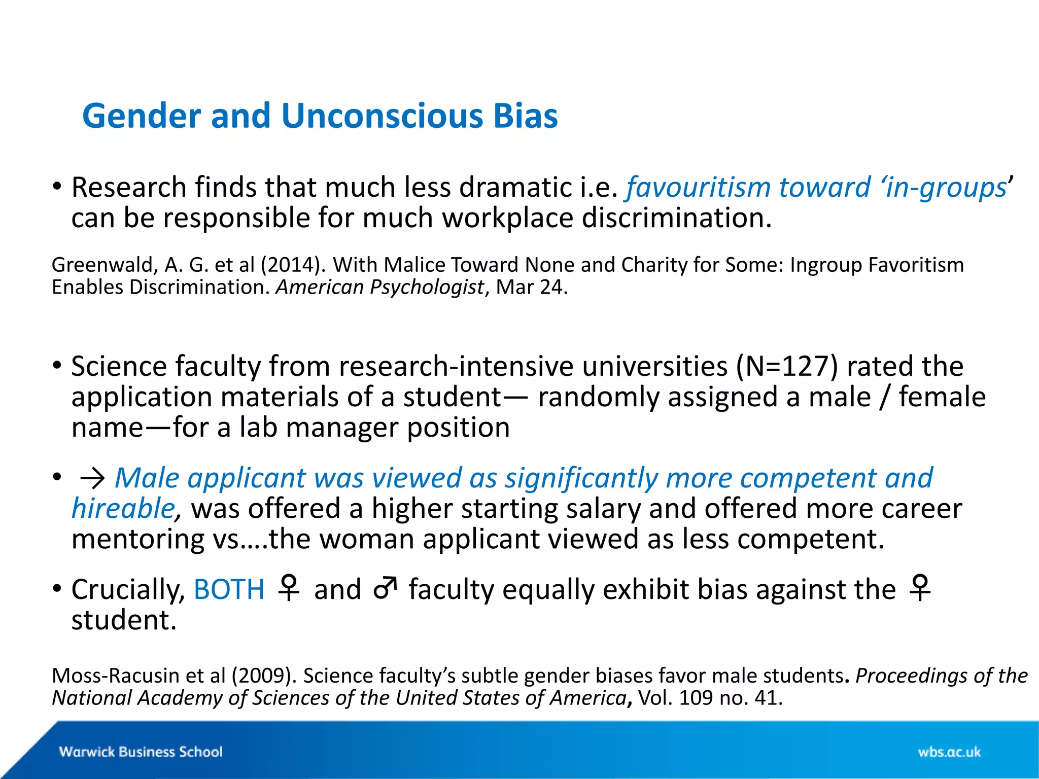 Gender and Unconscious Bias
• Research finds that much less dramatic i.e. favouritism toward ‘in-groups’
can be responsible for much workplace discrimination.
Greenwald, A. G. et al (2014). With Malice Toward None and Charity for Some: Ingroup Favoritism
Enables Discrimination. American Psychologist, Mar 24.
• Science faculty from research-intensive universities (N=127) rated the
application materials of a student— randomly assigned a male / female
name—for a lab manager position
• → Male applicant was viewed as significantly more competent and
hireable, was offered a higher starting salary and offered more career
mentoring vs….the woman applicant viewed as less competent.
• Crucially, BOTH ♀ and ♂ faculty equally exhibit bias against the ♀
student.
Moss-Racusin et al (2009). Science faculty’s subtle gender biases favor male students. Proceedings of the
National Academy of Sciences of the United States of America, Vol. 109 no. 41.
 