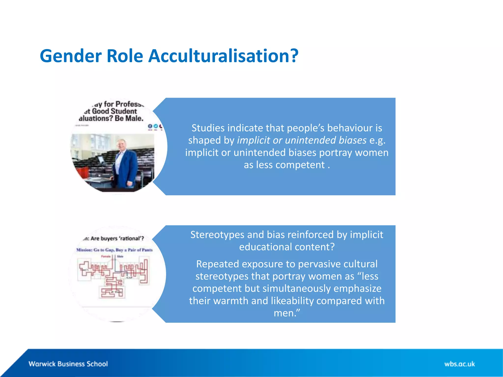 Gender Role Acculturalisation?
Studies indicate that people’s behaviour is
shaped by implicit or unintended biases e.g.
implicit or unintended biases portray women
as less competent .
Stereotypes and bias reinforced by implicit
educational content?
Repeated exposure to pervasive cultural
stereotypes that portray women as “less
competent but simultaneously emphasize
their warmth and likeability compared with
men.”
“
 