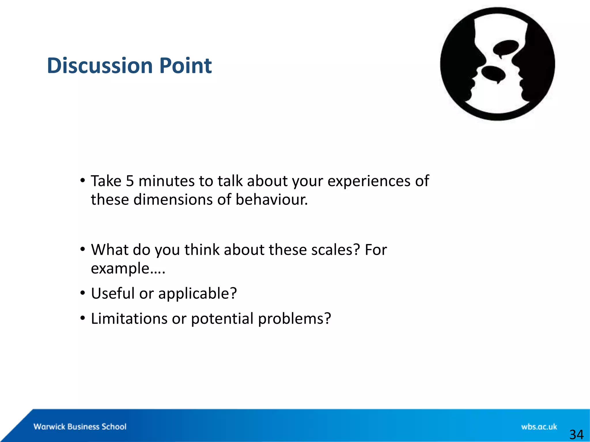 Discussion Point
• Take 5 minutes to talk about your experiences of
these dimensions of behaviour.
• What do you think about these scales? For
example….
• Useful or applicable?
• Limitations or potential problems?
34
 