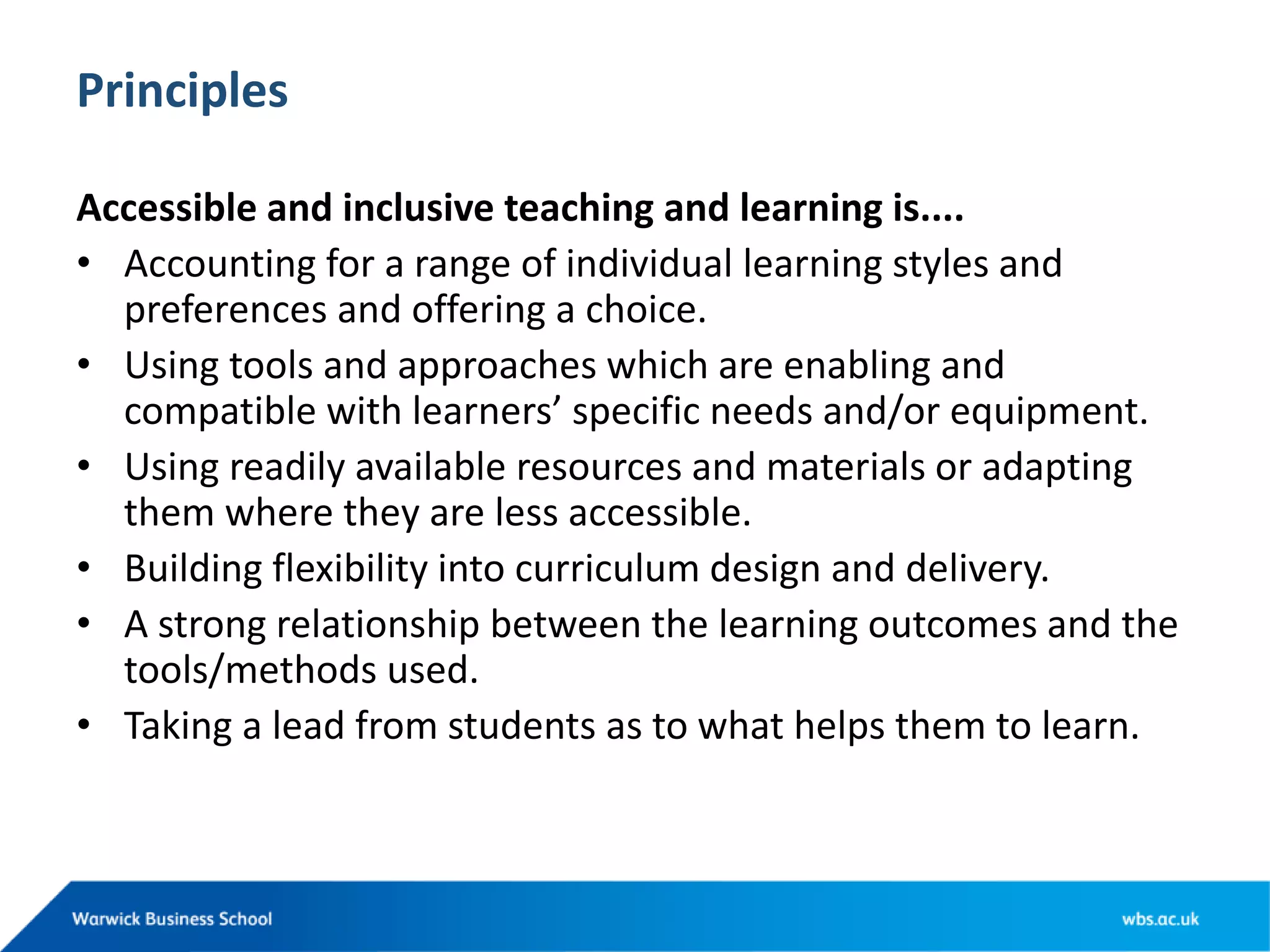 Principles
Accessible and inclusive teaching and learning is....
• Accounting for a range of individual learning styles and
preferences and offering a choice.
• Using tools and approaches which are enabling and
compatible with learners’ specific needs and/or equipment.
• Using readily available resources and materials or adapting
them where they are less accessible.
• Building flexibility into curriculum design and delivery.
• A strong relationship between the learning outcomes and the
tools/methods used.
• Taking a lead from students as to what helps them to learn.
 