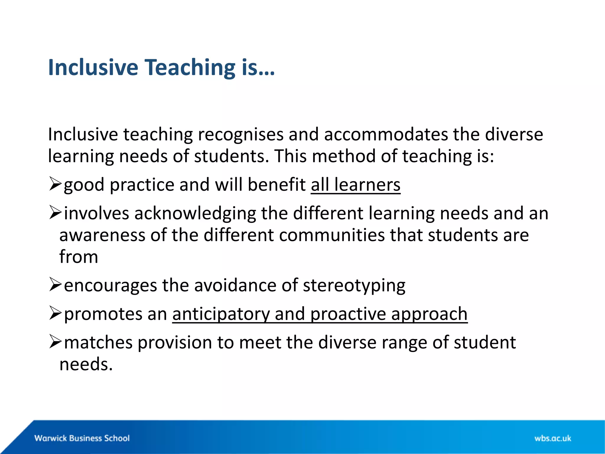 Inclusive Teaching is…
Inclusive teaching recognises and accommodates the diverse
learning needs of students. This method of teaching is:
good practice and will benefit all learners
involves acknowledging the different learning needs and an
awareness of the different communities that students are
from
encourages the avoidance of stereotyping
promotes an anticipatory and proactive approach
matches provision to meet the diverse range of student
needs.
 