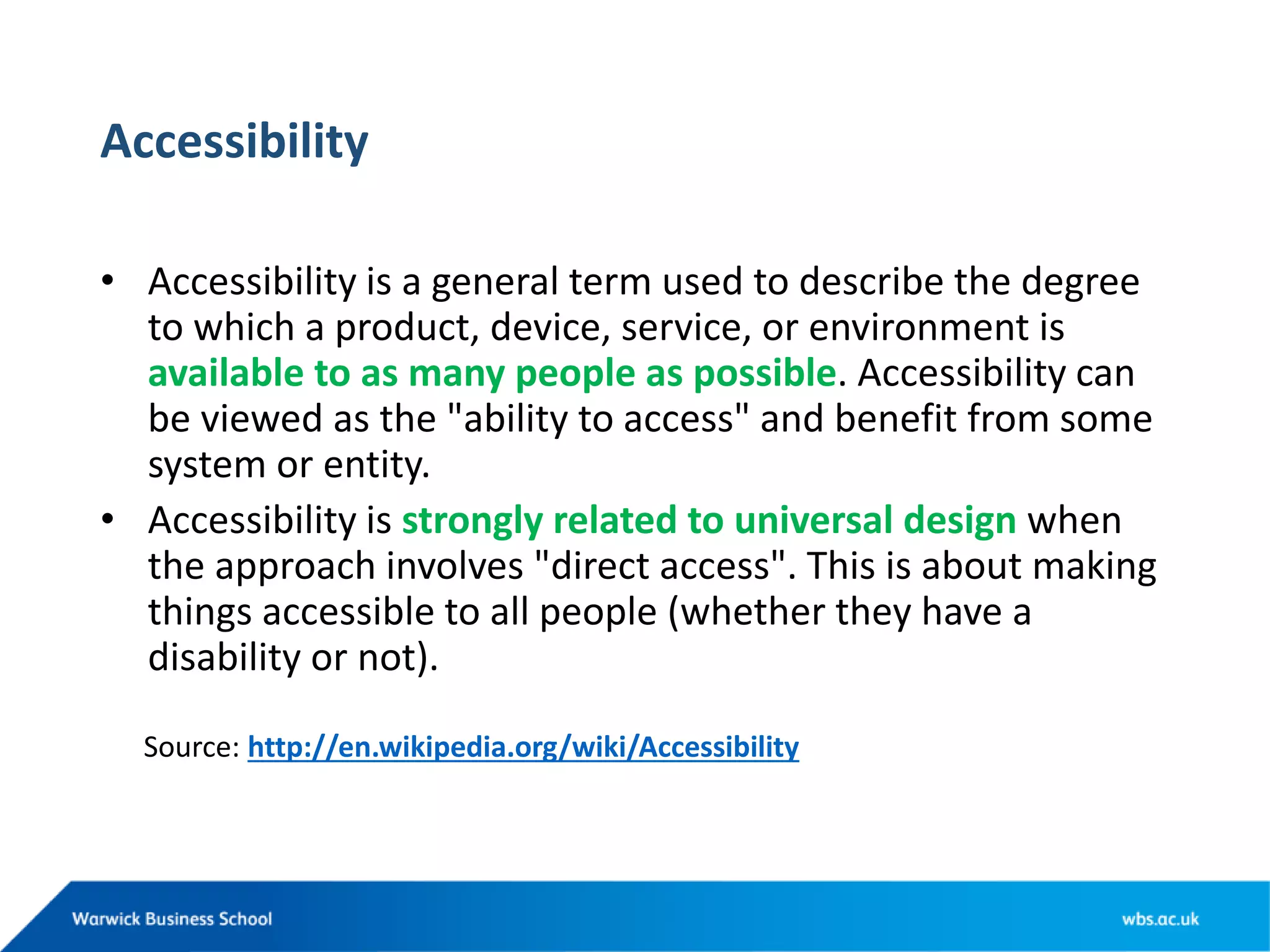 Accessibility
• Accessibility is a general term used to describe the degree
to which a product, device, service, or environment is
available to as many people as possible. Accessibility can
be viewed as the &quot;ability to access&quot; and benefit from some
system or entity.
• Accessibility is strongly related to universal design when
the approach involves &quot;direct access&quot;. This is about making
things accessible to all people (whether they have a
disability or not).
Source: http://en.wikipedia.org/wiki/Accessibility
 
