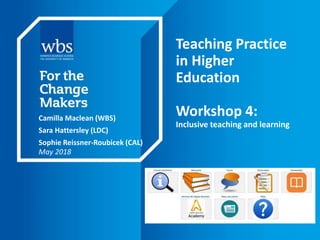 Teaching Practice
in Higher
Education
Workshop 4:
Inclusive teaching and learning
Camilla Maclean (WBS)
Sara Hattersley (LDC)
Sophie Reissner-Roubicek (CAL)
May 2018
 