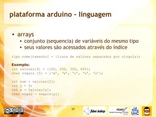plataforma arduino - linguagem arrays conjunto (sequencia) de variáveis do mesmo tipo seus valores são acessados através do índice  tipo nome[tamanho] = {lista de valores separados por virgula}; Exemplo: int valores[4] = {100, 200, 300, 400}; char vogais [5] = {‘a’, ‘e’, ‘i’, ‘o’, ‘u’}; int num = valores[2]; int y = 3; int x = valores[y]; char vogal = vogais[y]; 