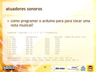 atuadores sonoros como programar o arduino para para tocar uma nota musical? timeHigh = periodo / 2 = 1 / (2 * frequência) * nota    frequência    periodo  tempo em nivel alto * c (dó)   261 Hz    3830  1915    * d (ré)   294 Hz    3400  1700    * e (mi)   329 Hz    3038  1519    * f (fá)   349 Hz    2864  1432    * g (sol)  392 Hz    2550  1275    * a (lá)   440 Hz    2272  1136    * b (si)   493 Hz    2028 1014   * C  (dó)   523 Hz   1912  956 char names[] = { 'c', 'd', 'e', 'f', 'g', 'a', 'b', 'C' };  int tones[] = { 1915, 1700, 1519, 1432, 1275, 1136, 1014, 956 }; 