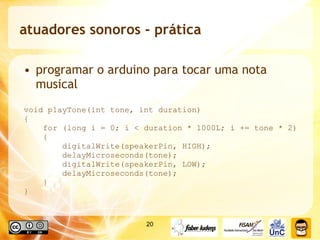 atuadores sonoros - prática programar o arduino para tocar uma nota musical void playTone(int tone, int duration)  {  for (long i = 0; i < duration * 1000L; i += tone * 2)  {  digitalWrite(speakerPin, HIGH);  delayMicroseconds(tone);  digitalWrite(speakerPin, LOW);  delayMicroseconds(tone);  } } 