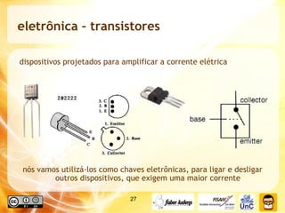 eletrônica – transistores  dispositivos projetados para amplificar a corrente elétrica nós vamos utilizá-los como chaves eletrônicas, para ligar e desligar outros dispositivos, que exigem uma maior corrente 