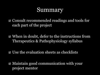 Summary
   Consult recommended readings and tools for
    each part of the project

   When in doubt, defer to the instructions from
    Therapeutics & Pathophysiology syllabus

   Use the evaluation sheets as checklists

   Maintain good communication with your
    project mentor
 