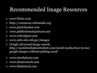 Recommended Image Resources
   www.Flickr.com
   http://commons.wikimedia.org
   www.photobucket.com
   www.publicdomainpictures.net
   www.criticalpast.com
   www.ncbi.nlm.nih.gov/images
   Google advanced image search:
    http://socialmedialawstudent.com/social-media/how-to-use-
    google-images-without-getting-sued/

   www.istockphoto.com
   www.shutterstock.com
   www.thinkstock.com
 