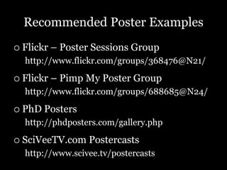 Recommended Poster Examples
   Flickr – Poster Sessions Group
    http://www.flickr.com/groups/368476@N21/

   Flickr – Pimp My Poster Group
    http://www.flickr.com/groups/688685@N24/

   PhD Posters
    http://phdposters.com/gallery.php

   SciVeeTV.com Postercasts
    http://www.scivee.tv/postercasts
 