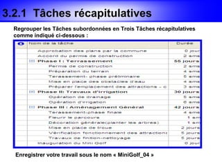 3.2.1 Tâches récapitulatives
  Regrouper les Tâches subordonnées en Trois Tâches récapitulatives
  comme indiqué ci-dessous :




  Enregistrer votre travail sous le nom « MiniGolf_04 »
 