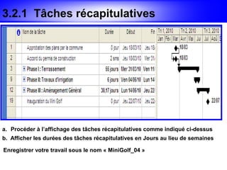3.2.1 Tâches récapitulatives




a. Procéder à l’affichage des tâches récapitulatives comme indiqué ci-dessus
b. Afficher les durées des tâches récapitulatives en Jours au lieu de semaines

Enregistrer votre travail sous le nom « MiniGolf_04 »
 