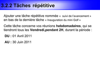 3.2.2 Tâches répétitive
 Ajouter une tâche répétitive nommée « suivi de l’avancement »
 en bas de la dernière tâche « Inauguration du mini Golf »
 Cette tâche concerne vos réunions hebdomadaires, qui se
 tiendront tous les Vendredi,pendant 2H, durant la période :
 DU : 01 Avril 2011
 AU : 30 Juin 2011
 