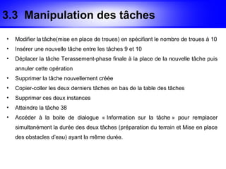 3.3 Manipulation des tâches
•   Modifier la tâche(mise en place de troues) en spécifiant le nombre de troues à 10
•   Insérer une nouvelle tâche entre les tâches 9 et 10
•   Déplacer la tâche Terassement-phase finale à la place de la nouvelle tâche puis
    annuler cette opération
•   Supprimer la tâche nouvellement créée
•   Copier-coller les deux derniers tâches en bas de la table des tâches
•   Supprimer ces deux instances
•   Atteindre la tâche 38
•   Accéder à la boite de dialogue « Information sur la tâche » pour remplacer
    simultanément la durée des deux tâches (préparation du terrain et Mise en place
    des obstacles d’eau) ayant la même durée.
 