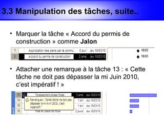 3.3 Manipulation des tâches, suite..

  • Marquer la tâche « Accord du permis de
    construction » comme Jalon



  • Attacher une remarque à la tâche 13 : « Cette
    tâche ne doit pas dépasser la mi Juin 2010,
    c’est impératif ! »
 