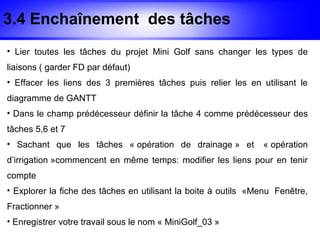 3.4 Enchaînement des tâches
• Lier toutes les tâches du projet Mini Golf sans changer les types de
liaisons ( garder FD par défaut)
• Effacer les liens des 3 premières tâches puis relier les en utilisant le
diagramme de GANTT
• Dans le champ prédécesseur définir la tâche 4 comme prédécesseur des
tâches 5,6 et 7
• Sachant que les tâches « opération de drainage » et           « opération
d’irrigation »commencent en même temps: modifier les liens pour en tenir
compte
• Explorer la fiche des tâches en utilisant la boite à outils «Menu Fenêtre,
Fractionner »
• Enregistrer votre travail sous le nom « MiniGolf_03 »
 