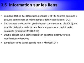 3.5 Information sur les liens

•   Les deux tâches 12« Décoration générale » et 11« fleurir le parcours »
    peuvent commencer en même temps : définir cette liaison ( DD)
•   Sachant que la décoration générale peut commencer au plut tôt 2 jours
    avant la réalisation de la tâche « fleurir le parcours » : définir cette
    contrainte ( indication:11DD-2;10)
•   Double cliquer sur la tâche décoration générale et retrouver ces
    modifications effectuées
•   Enregistrer votre travail sous le nom « MiniGolf_04 »
 