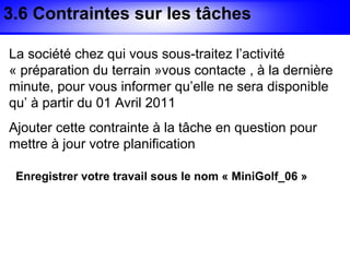 3.6 Contraintes sur les tâches

La société chez qui vous sous-traitez l’activité
« préparation du terrain »vous contacte , à la dernière
minute, pour vous informer qu’elle ne sera disponible
qu’ à partir du 01 Avril 2011
Ajouter cette contrainte à la tâche en question pour
mettre à jour votre planification

 Enregistrer votre travail sous le nom « MiniGolf_06 »
 