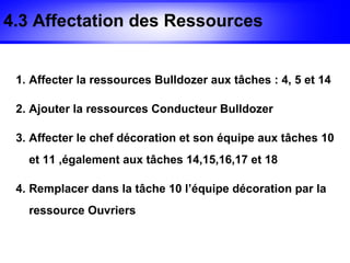 4.3 Affectation des Ressources


 1. Affecter la ressources Bulldozer aux tâches : 4, 5 et 14

 2. Ajouter la ressources Conducteur Bulldozer

 3. Affecter le chef décoration et son équipe aux tâches 10
   et 11 ,également aux tâches 14,15,16,17 et 18

 4. Remplacer dans la tâche 10 l’équipe décoration par la
   ressource Ouvriers
 