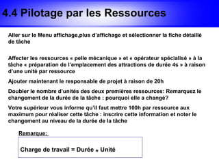 4.4 Pilotage par les Ressources
 Aller sur le Menu affichage,plus d’affichage et sélectionner la fiche détaillé
 de tâche


 Affecter les ressources « pelle mécanique » et « opérateur spécialisé » à la
 tâche « préparation de l’emplacement des attractions de durée 4s » à raison
 d’une unité par ressource
 Ajouter maintenant le responsable de projet à raison de 20h
 Doubler le nombre d’unités des deux premières ressources: Remarquez le
 changement de la durée de la tâche : pourquoi elle a changé?
 Votre supérieur vous informe qu’il faut mettre 100h par ressource aux
 maximum pour réaliser cette tâche : inscrire cette information et noter le
 changement au niveau de la durée de la tâche

     Remarque:


     Charge de travail = Durée
                                    * Unité
 