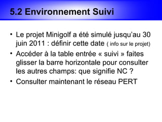 5.2 Environnement Suivi

• Le projet Minigolf a été simulé jusqu’au 30
  juin 2011 : définir cette date ( info sur le projet)
• Accéder à la table entrée « suivi » faites
  glisser la barre horizontale pour consulter
  les autres champs: que signifie NC ?
• Consulter maintenant le réseau PERT
 