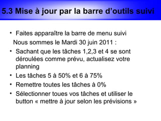 5.3 Mise à jour par la barre d’outils suivi

  • Faites apparaître la barre de menu suivi
   Nous sommes le Mardi 30 juin 2011 :
  • Sachant que les tâches 1,2,3 et 4 se sont
    déroulées comme prévu, actualisez votre
    planning
  • Les tâches 5 à 50% et 6 à 75%
  • Remettre toutes les tâches à 0%
  • Sélectionner toues vos tâches et utiliser le
    button « mettre à jour selon les prévisions »
 