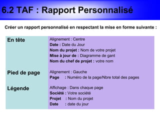 6.2 TAF : Rapport Personnalisé
Créer un rapport personnalisé en respectant la mise en forme suivante :

 En tête            Alignement : Centre
                    Date : Date du Jour
                    Nom du projet : Nom de votre projet
                    Mise à jour de : Diagramme de gant
                    Nom du chef de projet : votre nom


 Pied de page       Alignement : Gauche
                    Page : Numéro de la page/Nbre total des pages

 Légende            Affichage : Dans chaque page
                    Société : Votre société
                    Projet : Nom du projet
                    Date    : date du jour
 