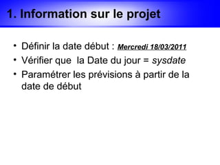 1. Information sur le projet

 • Définir la date début : Mercredi 18/03/2011
 • Vérifier que la Date du jour = sysdate
 • Paramétrer les prévisions à partir de la
   date de début
 