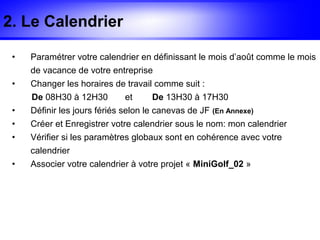 2. Le Calendrier

 •   Paramétrer votre calendrier en définissant le mois d’août comme le mois
     de vacance de votre entreprise
 •   Changer les horaires de travail comme suit :
     De 08H30 à 12H30        et      De 13H30 à 17H30
 •   Définir les jours fériés selon le canevas de JF (En Annexe)
 •   Créer et Enregistrer votre calendrier sous le nom: mon calendrier
 •   Vérifier si les paramètres globaux sont en cohérence avec votre
     calendrier
 •   Associer votre calendrier à votre projet « MiniGolf_02 »
 
