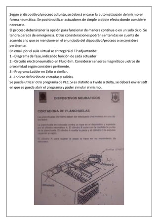 Según el dispositivo/proceso adjunto, sedeberá encarar la automatización del mismo en
forma neumática. Se podrán utilizar actuadores de simple o doble efecto donde considere
necesario.
El proceso deberá tener la opción para funcionar de manera continua o en un solo ciclo. Se
tendrá parada de emergencia. Otras consideraciones podrán ser tenidas en cuenta de
acuerdo a lo que se mencione en el enunciado del dispositivo/proceso o seconsidere
pertinente.
En email por el aula virtualse entregará el TP adjuntando:
1.- Diagrama de fase, indicando función de cada actuador
2.- Circuito electroneumático en Fluid-Sim. Considerar sensores magnéticos u otros de
proximidad según considerepertinente.
3.- Programa Ladder en Zelio o similar.
4.- Indicar definición de entradas y salidas.
Se puede utilizar otro programa de PLC. Si es distinto a Twido o Delta, se deberá enviar soft
en que se pueda abrir el programa y poder simular el mismo.
 