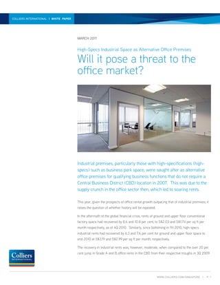 HIGH-SPECSINTERNATIONAL | WHITE PAPER A THREAT TO THE OFFICE MARKET? | WHITE PAPER | MARCH 2011
  COLLIERS INDUSTRIAL SPACE - WILL IT POSE




                                        MARCH 2011


                                        High-Specs Industrial Space as Alternative Office Premises

                                        Will it pose a threat to the
                                        office market?




                                        Industrial premises, particularly those with high-specifications (high-
                                        specs) such as business park space, were sought after as alternative
                                        office premises for qualifying business functions that do not require a
                                        Central Business District (CBD) location in 2007. This was due to the
                                        supply crunch in the office sector then, which led to soaring rents.

                                        This year, given the prospects of office rental growth outpacing that of industrial premises, it
                                        raises the question of whether history will be repeated.

                                        In the aftermath of the global financial crisis, rents of ground and upper floor conventional
                                        factory space had recovered by 8.6 and 10.8 per cent, to S$2.03 and S$1.74 per sq ft per
                                        month respectively, as of 4Q 2010. Similarly, since bottoming in 1H 2010, high-specs
                                        industrial rents had recovered by 6.3 and 7.6 per cent for ground and upper floor space to
                                        end 2010 at S$3.19 and S$2.99 per sq ft per month, respectively.

                                        The recovery in industrial rents was, however, moderate, when compared to the over 20 per
                                        cent jump in Grade A and B office rents in the CBD from their respective troughs in 3Q 2009




                                                                                                   WWW.COLLIERS.COM/SINGAPORE |         P. 1
 