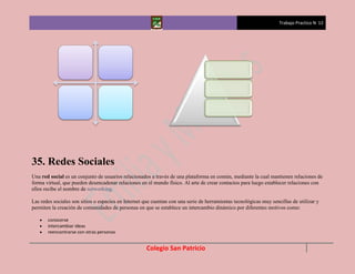 Trabajo Practico N 12




35. Redes Sociales
Una red social es un conjunto de usuarios relacionados a través de una plataforma en común, mediante la cual mantienen relaciones de
forma virtual, que pueden desencadenar relaciones en el mundo físico. Al arte de crear contactos para luego establecer relaciones con
ellos recibe el nombre de networking.

Las redes sociales son sitios o espacios en Internet que cuentan con una serie de herramientas tecnológicas muy sencillas de utilizar y
permiten la creación de comunidades de personas en que se establece un intercambio dinámico por diferentes motivos como:

       conocerse
       intercambiar ideas
       reencontrarse con otras personas


                                                     Colegio San Patricio
 