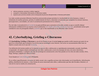 Trabajo Practico N 12


       ofertar productos, servicios y realizar negocios
       compartir e intercambiar información en diferentes medios
       espacios para servicios sociales como la búsqueda de personas desaparecidas o intereses particulares

Las redes sociales presentan diferentes beneficios psicosociales porque permiten la vinculaciónde los seres humanos, rompe el
aislamiento de muchas personas, permite el establecimiento de lazos y relaciones con personas que comparten los mismos intereses,
preocupaciones y necesidades, así como la actualización permanente de los contactos.

Por otro lado, la invasión de la privacidad es un gran problema que se presenta en las redes sociales ya que es sencillo obtener
información confidencial de sus usuarios como lo demuestra este estudio sobre redes sociales de Segu-Info, permitiendo incluso gran
cantidad de casos de pornografía infantil y pedofilia que se han manifestado en las diferentes redes sociales.




42. Cyberbullying, Griefing o Ciberacoso
El Cyberbullying, Griefing o Ciberacoso es una de las formas en que el normal acoso que pueden recibir menores por parte de sus
pares ha evolucionado aprovechando el uso de las nuevas tecnologías como Internet. Este acoso no necesariamente debe tener un
objetivo sexual como en el caso del Grooming.

Una definición del termino podría ser la situación en que un niño o adolescente es repetidamente atormentado, acosado, humillado,
avergonzado o de alguna manera molestado por otro niño o adolescente a través de mensajes de texto, de correo electrónico,
mensajería instantánea, o cualquier otro tipo de tecnología de comunicación como bien pueden ser los sitios de redes sociales, foros,
blogs, fotologs y páginas de videos en línea.

Texto basado en Cyber-bullying de la Wikipedia.

No se refiere específicamente a un acoso de índole sexual, sino a aquellas acciones más relacionadas con la humillación, ridiculización
pública, distribución de rumores, y otras formas de acoso emocional entre niños y adolescentes que han sido llevadas a Internet y el
resto de los nuevos medios de comunicación.


                                                       Colegio San Patricio
 